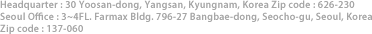 Headquarter : 30 Yoosan-dong, Yangsan, Kyungnam, Korea Zip code : 626-230, Seoul Office :3~4FL, Farmax Bldg. 796-27 Bangbae-dong, Seocho-gu, Seoul, Korea Zip code : 137-060